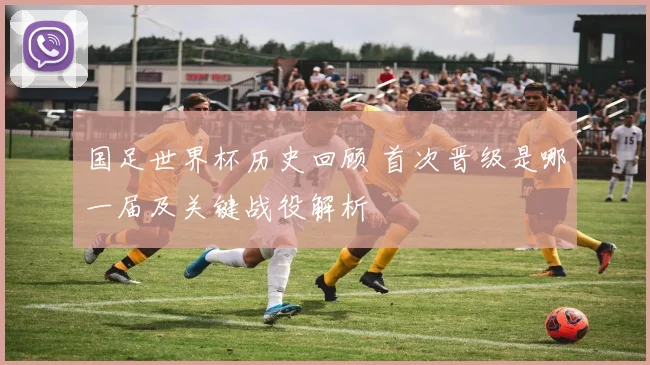 国足世界杯历史回顾 首次晋级是哪一届及关键战役解析