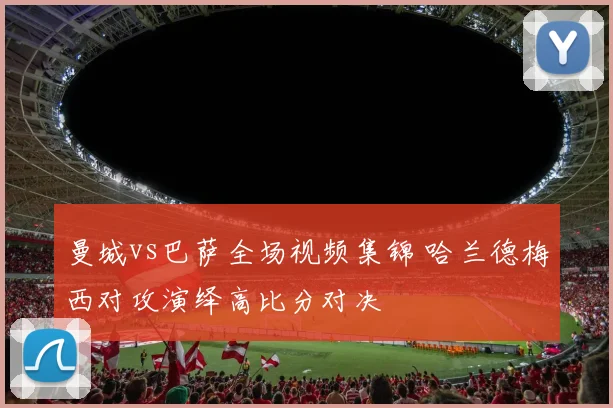 曼城vs巴萨全场视频集锦 哈兰德梅西对攻演绎高比分对决