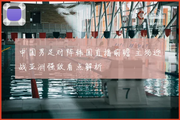 中国男足对阵韩国直播前瞻 主场迎战亚洲强敌看点解析