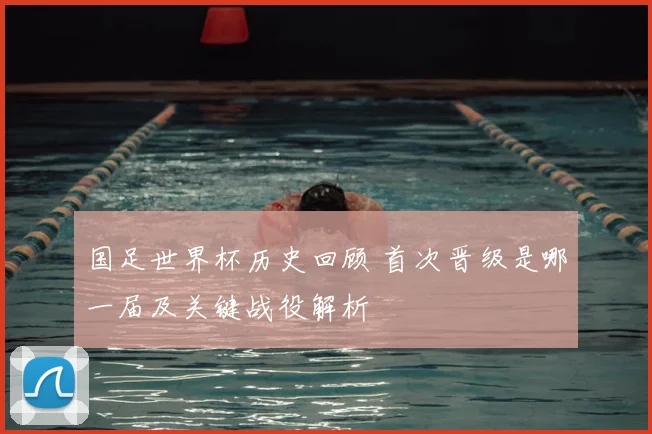 国足世界杯历史回顾 首次晋级是哪一届及关键战役解析