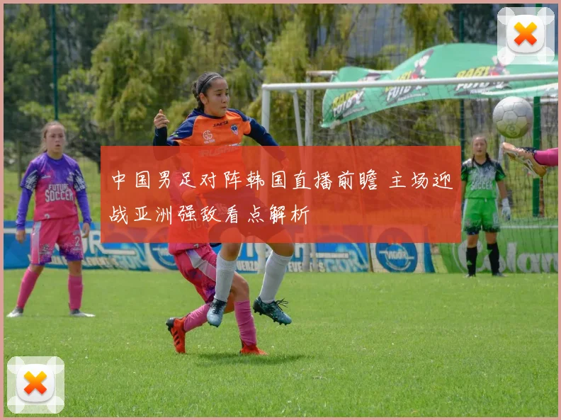 中国男足对阵韩国直播前瞻 主场迎战亚洲强敌看点解析