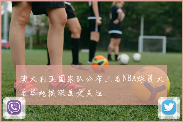 澳大利亚国家队公布三名NBA球员大名单轮换深度受关注