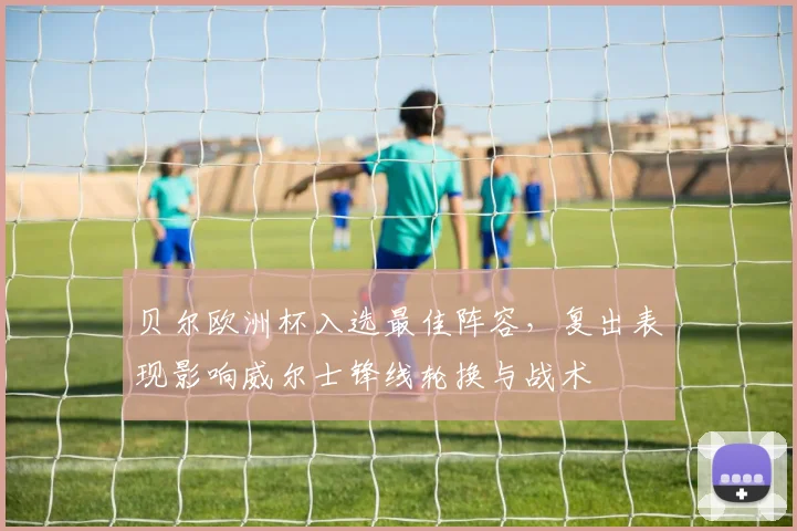 贝尔欧洲杯入选最佳阵容，复出表现影响威尔士锋线轮换与战术