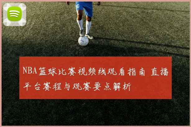 NBA篮球比赛视频线观看指南 直播平台赛程与观赛要点解析