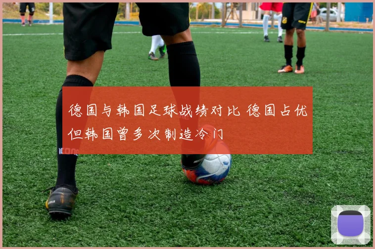 德国与韩国足球战绩对比 德国占优但韩国曾多次制造冷门