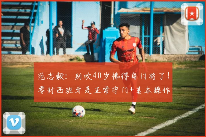 范志毅：别吹40岁佛得角门将了！零封西班牙是正常守门+基本操作