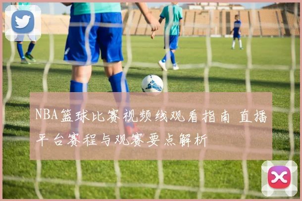 NBA篮球比赛视频线观看指南 直播平台赛程与观赛要点解析