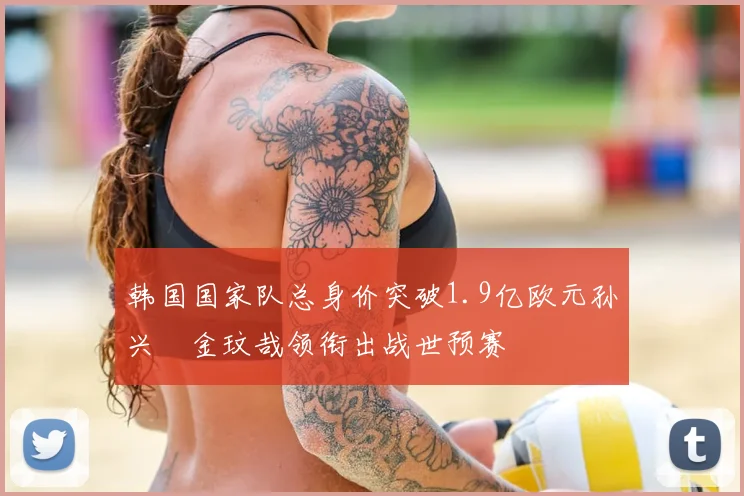 韩国国家队总身价突破1.9亿欧元孙兴慜金玟哉领衔出战世预赛