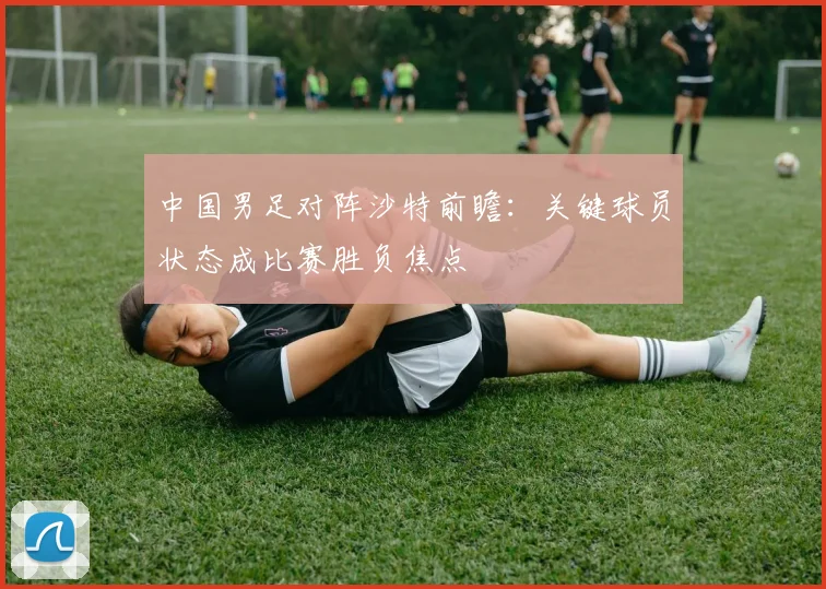 中国男足对阵沙特前瞻：关键球员状态成比赛胜负焦点