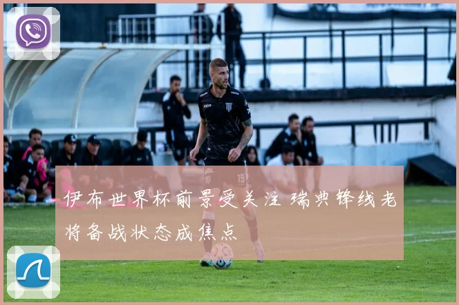 伊布世界杯前景受关注 瑞典锋线老将备战状态成焦点