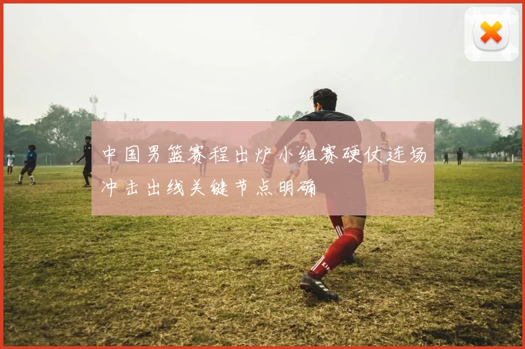 中国男篮赛程出炉小组赛硬仗连场冲击出线关键节点明确