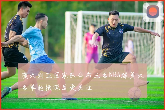 澳大利亚国家队公布三名NBA球员大名单轮换深度受关注