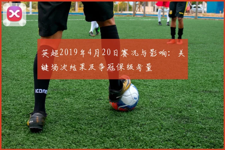 英超2019年4月20日赛况与影响：关键场次结果及争冠保级考量
