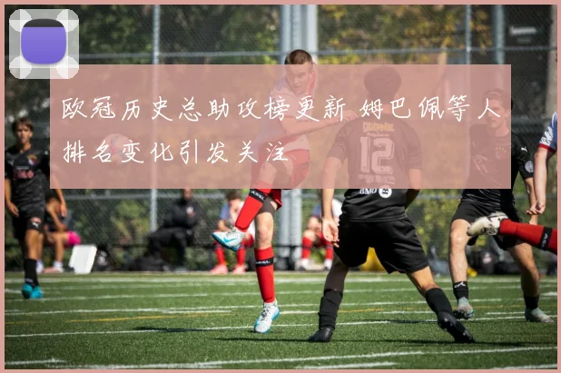 欧冠历史总助攻榜更新 姆巴佩等人排名变化引发关注