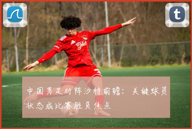 中国男足对阵沙特前瞻：关键球员状态成比赛胜负焦点