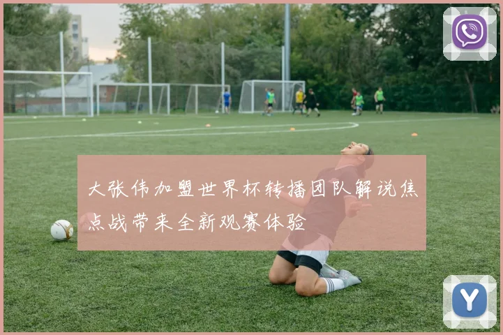 大张伟加盟世界杯转播团队解说焦点战带来全新观赛体验